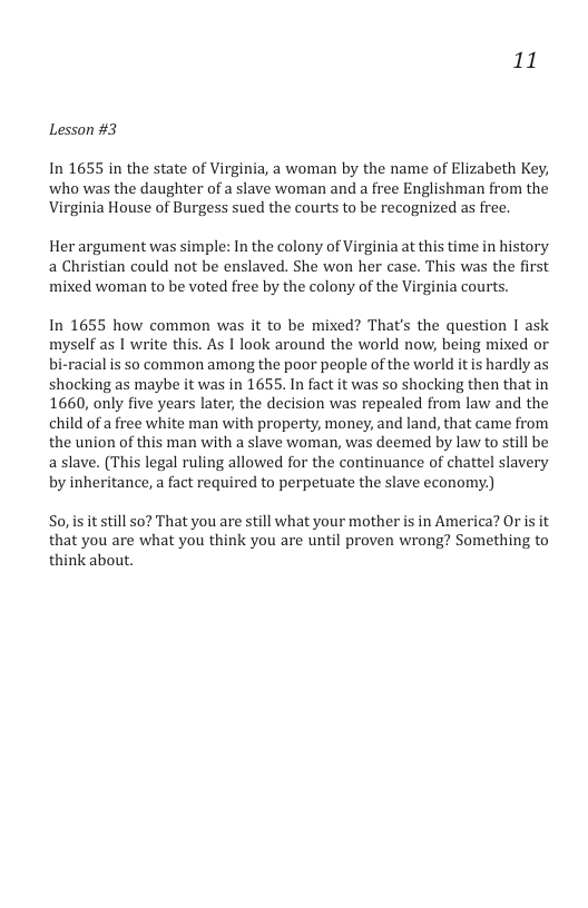 11 Lesson #3 In 1655 in the state of Virginia, a woman by the name of Elizabeth Key, who was the daughter of a slave woman and a free Englishman from the Virginia House of Burgess sued the courts to be recognized as free. Her argument was simple: In the colony of Virginia at this time in history a Christian could not be enslaved. She won her case. This was the first mixed woman to be voted free by the colony of the Virginia courts. In 1655 how common was it to be mixed? That’s the question I ask myself as | write this. As I look around the world now, being mixed or bi-racial is so common among the poor people of the world itis hardly as shocking as maybe it was in 1655. In fact it was so shocking then that in 1660, only five years later, the decision was repealed from law and the child of a free white man with property, money, and land, that came from the union of this man with a slave woman, was deemed by law to still be aslave. (This legal ruling allowed for the continuance of chattel slavery by inheritance, a fact required to perpetuate the slave economy) So,is it still s0? That you are still what your mother is in America? Or is it that you are what you think you are until proven wrong? Something to think about.